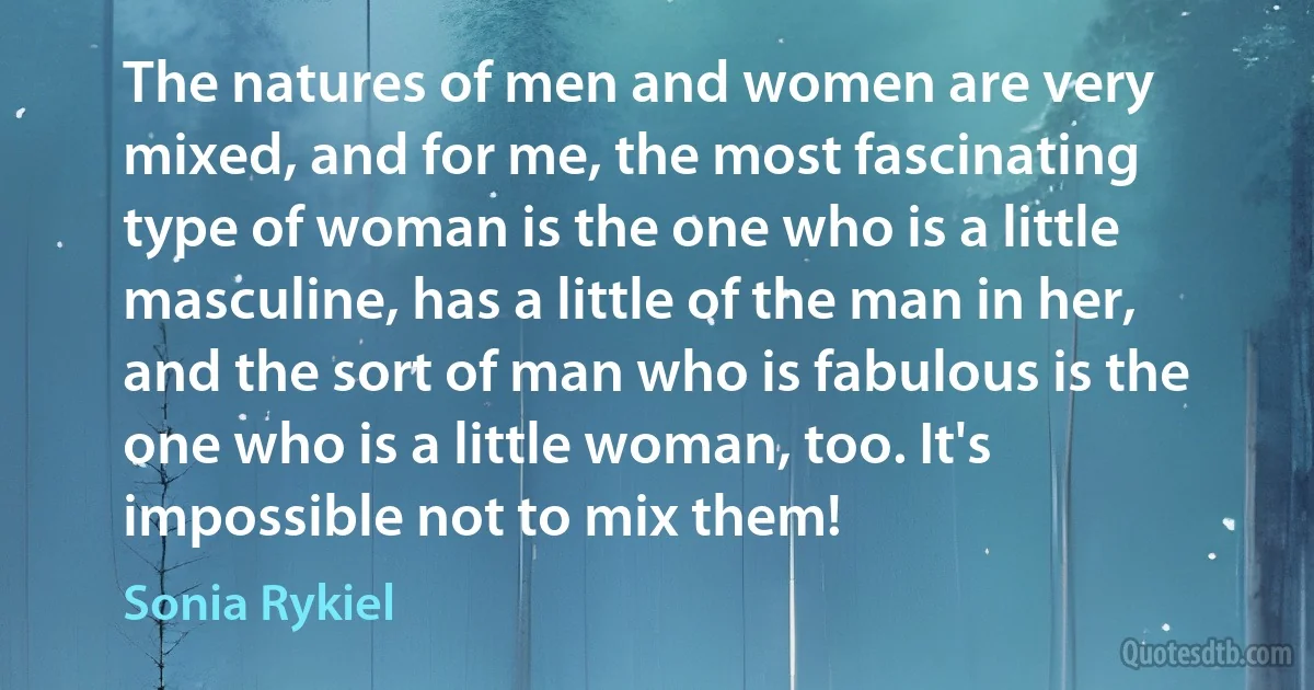 The natures of men and women are very mixed, and for me, the most fascinating type of woman is the one who is a little masculine, has a little of the man in her, and the sort of man who is fabulous is the one who is a little woman, too. It's impossible not to mix them! (Sonia Rykiel)