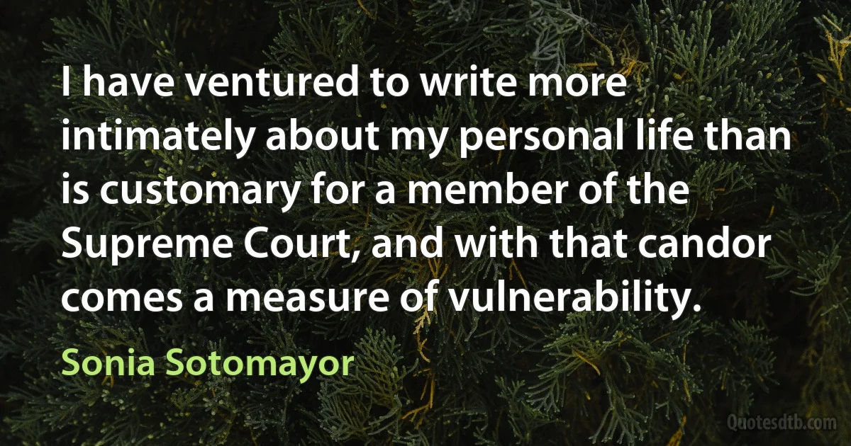 I have ventured to write more intimately about my personal life than is customary for a member of the Supreme Court, and with that candor comes a measure of vulnerability. (Sonia Sotomayor)