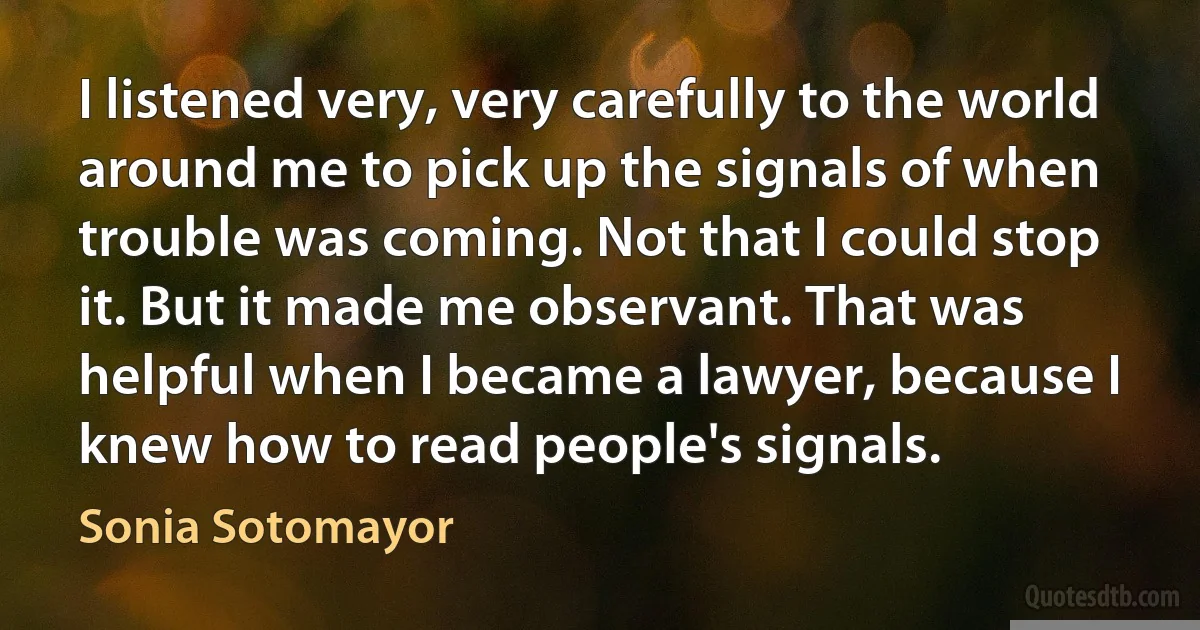 I listened very, very carefully to the world around me to pick up the signals of when trouble was coming. Not that I could stop it. But it made me observant. That was helpful when I became a lawyer, because I knew how to read people's signals. (Sonia Sotomayor)