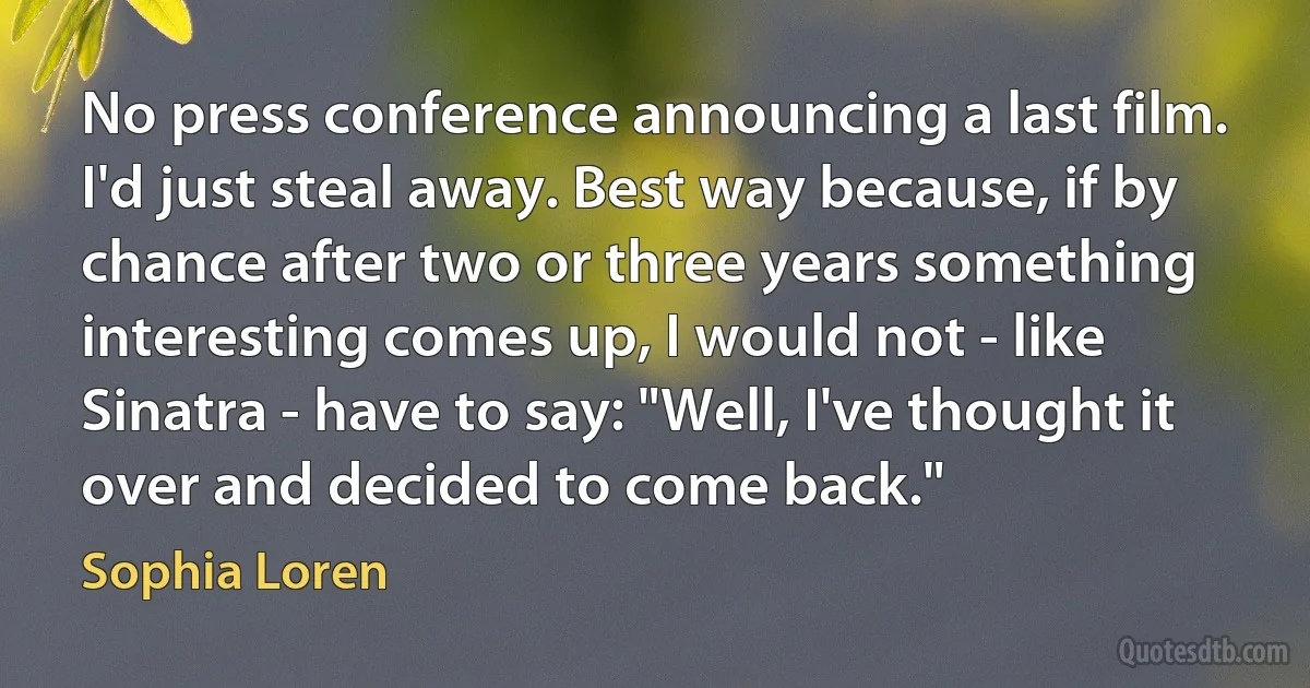 No press conference announcing a last film. I'd just steal away. Best way because, if by chance after two or three years something interesting comes up, I would not - like Sinatra - have to say: "Well, I've thought it over and decided to come back." (Sophia Loren)
