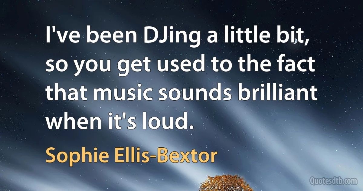 I've been DJing a little bit, so you get used to the fact that music sounds brilliant when it's loud. (Sophie Ellis-Bextor)