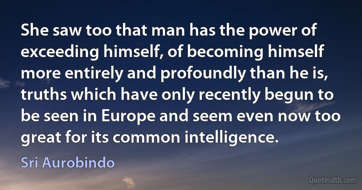 She saw too that man has the power of exceeding himself, of becoming himself more entirely and profoundly than he is, truths which have only recently begun to be seen in Europe and seem even now too great for its common intelligence. (Sri Aurobindo)