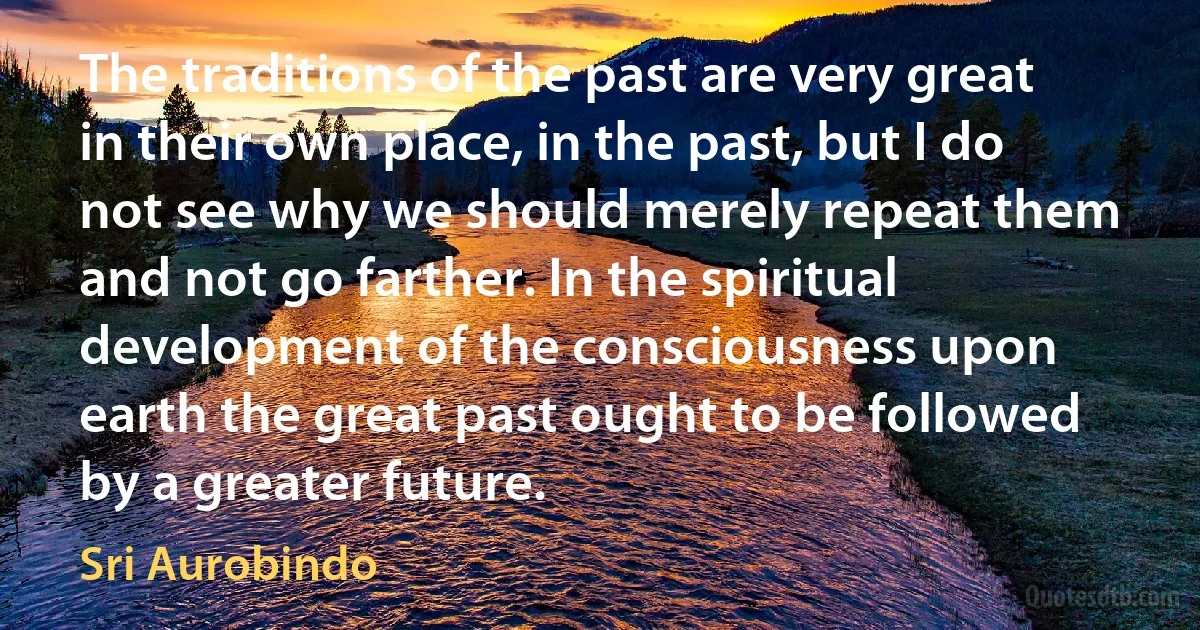 The traditions of the past are very great in their own place, in the past, but I do not see why we should merely repeat them and not go farther. In the spiritual development of the consciousness upon earth the great past ought to be followed by a greater future. (Sri Aurobindo)