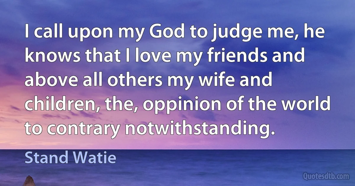 I call upon my God to judge me, he knows that I love my friends and above all others my wife and children, the, oppinion of the world to contrary notwithstanding. (Stand Watie)