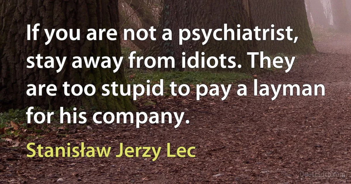 If you are not a psychiatrist, stay away from idiots. They are too stupid to pay a layman for his company. (Stanisław Jerzy Lec)