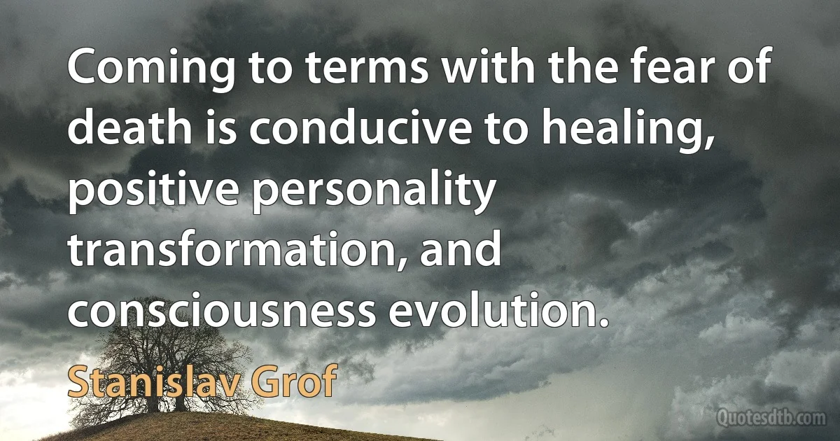 Coming to terms with the fear of death is conducive to healing, positive personality transformation, and consciousness evolution. (Stanislav Grof)