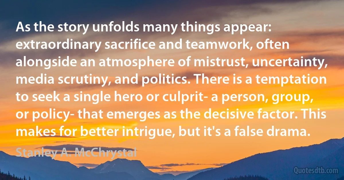 As the story unfolds many things appear: extraordinary sacrifice and teamwork, often alongside an atmosphere of mistrust, uncertainty, media scrutiny, and politics. There is a temptation to seek a single hero or culprit- a person, group, or policy- that emerges as the decisive factor. This makes for better intrigue, but it's a false drama. (Stanley A. McChrystal)
