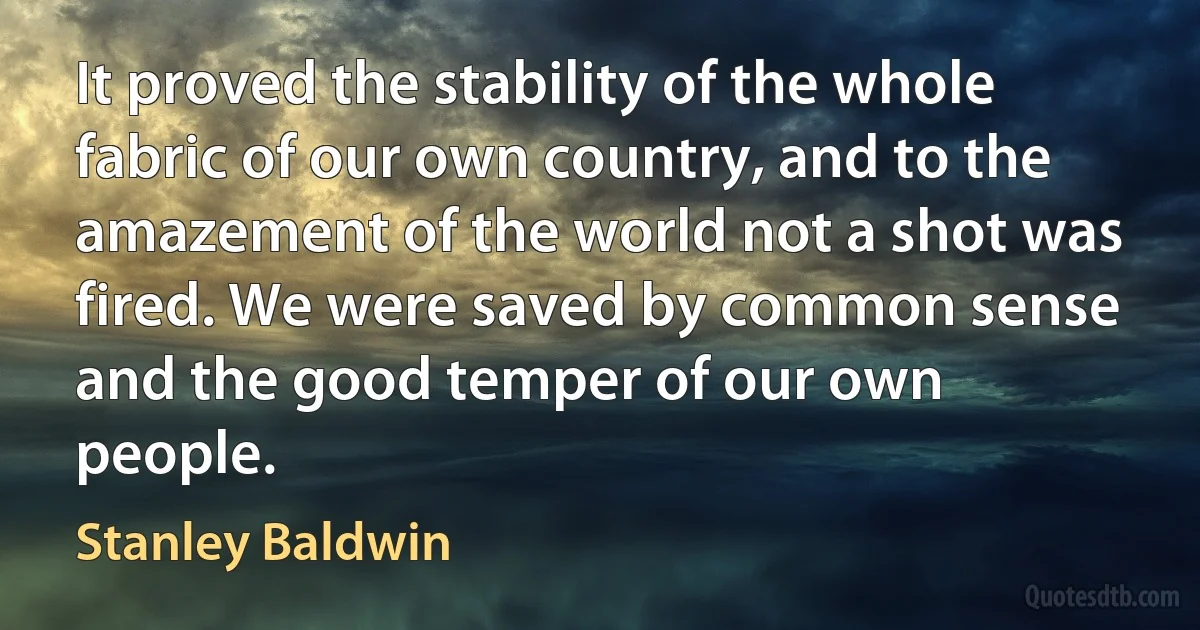 It proved the stability of the whole fabric of our own country, and to the amazement of the world not a shot was fired. We were saved by common sense and the good temper of our own people. (Stanley Baldwin)