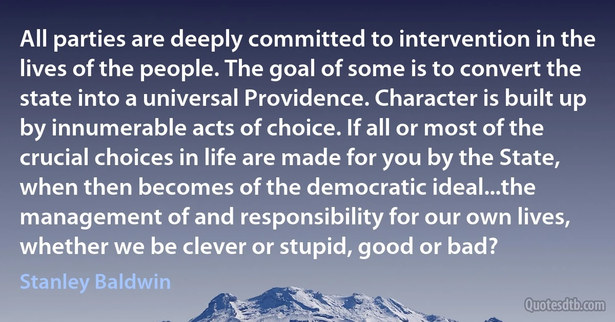 All parties are deeply committed to intervention in the lives of the people. The goal of some is to convert the state into a universal Providence. Character is built up by innumerable acts of choice. If all or most of the crucial choices in life are made for you by the State, when then becomes of the democratic ideal...the management of and responsibility for our own lives, whether we be clever or stupid, good or bad? (Stanley Baldwin)