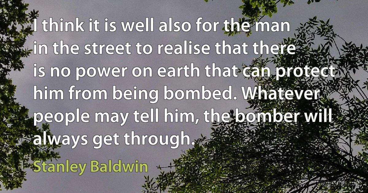 I think it is well also for the man in the street to realise that there is no power on earth that can protect him from being bombed. Whatever people may tell him, the bomber will always get through. (Stanley Baldwin)