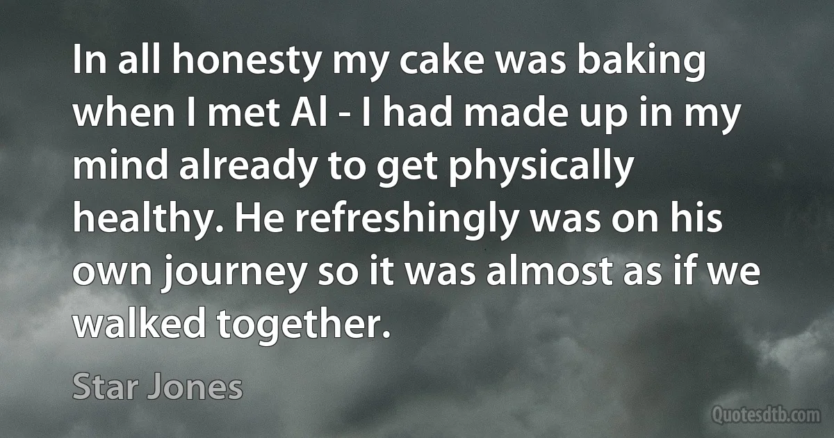 In all honesty my cake was baking when I met Al - I had made up in my mind already to get physically healthy. He refreshingly was on his own journey so it was almost as if we walked together. (Star Jones)