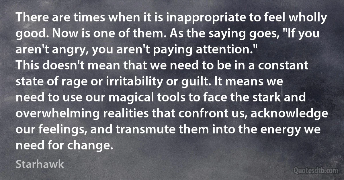 There are times when it is inappropriate to feel wholly good. Now is one of them. As the saying goes, "If you aren't angry, you aren't paying attention."
This doesn't mean that we need to be in a constant state of rage or irritability or guilt. It means we need to use our magical tools to face the stark and overwhelming realities that confront us, acknowledge our feelings, and transmute them into the energy we need for change. (Starhawk)