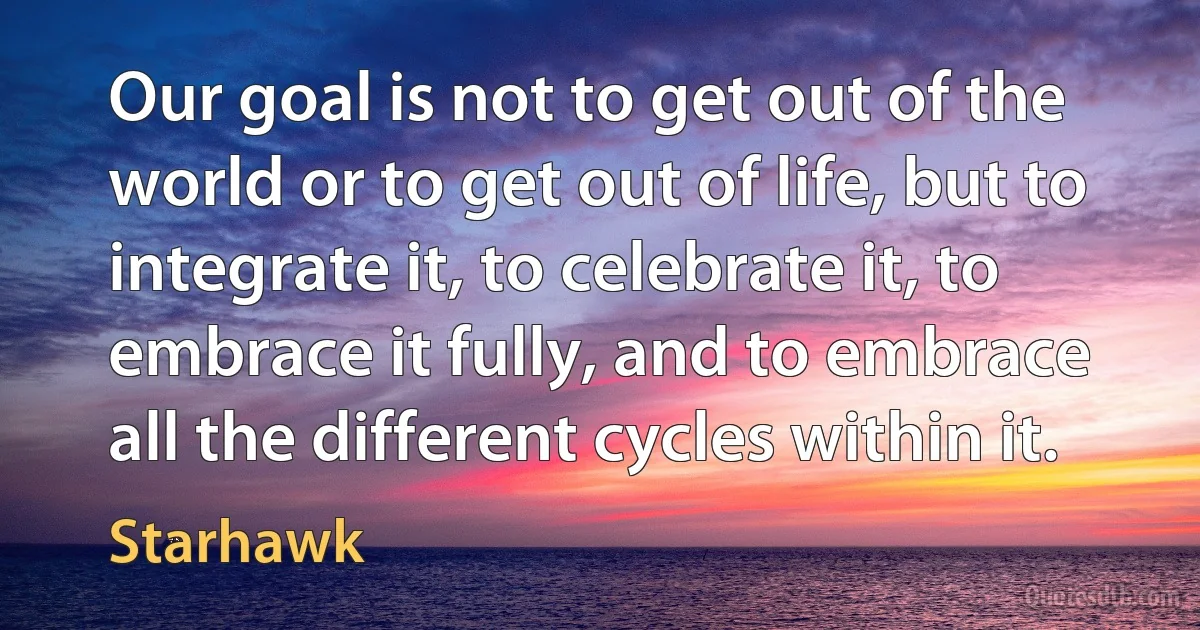 Our goal is not to get out of the world or to get out of life, but to integrate it, to celebrate it, to embrace it fully, and to embrace all the different cycles within it. (Starhawk)