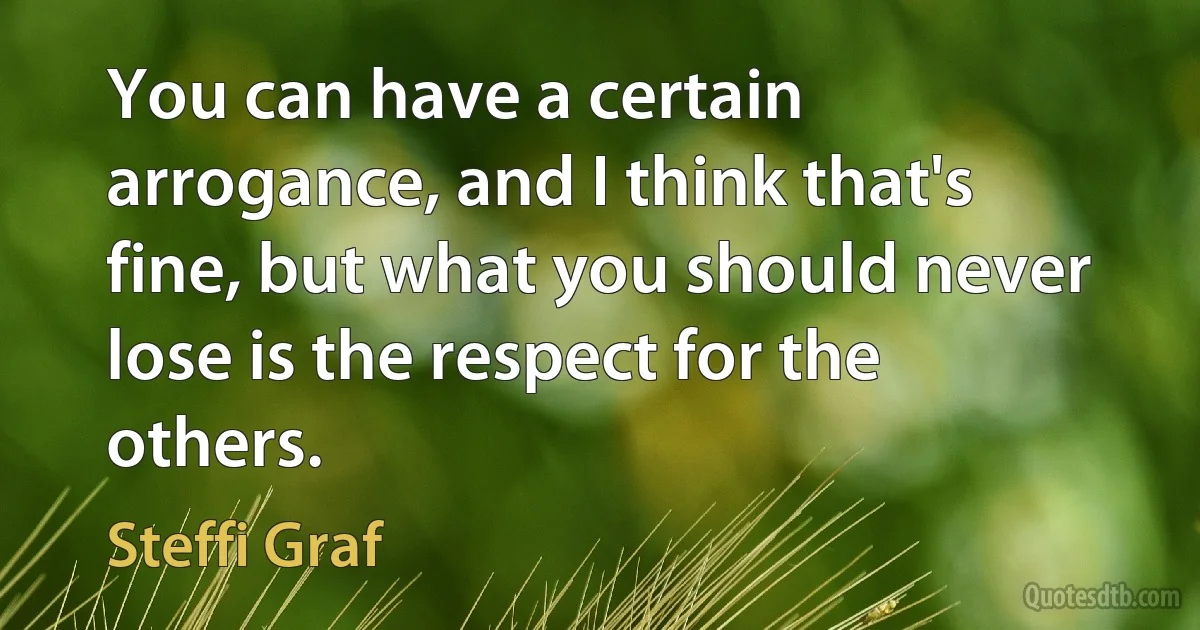 You can have a certain arrogance, and I think that's fine, but what you should never lose is the respect for the others. (Steffi Graf)