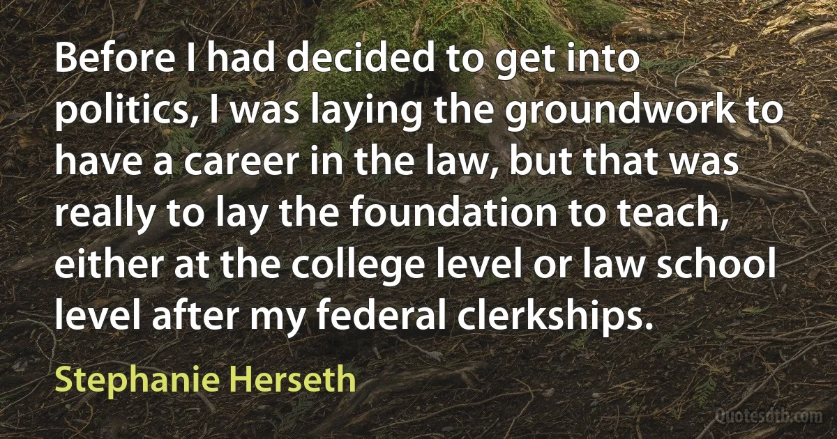 Before I had decided to get into politics, I was laying the groundwork to have a career in the law, but that was really to lay the foundation to teach, either at the college level or law school level after my federal clerkships. (Stephanie Herseth)