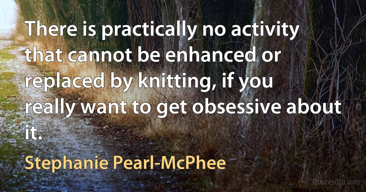 There is practically no activity that cannot be enhanced or replaced by knitting, if you really want to get obsessive about it. (Stephanie Pearl-McPhee)