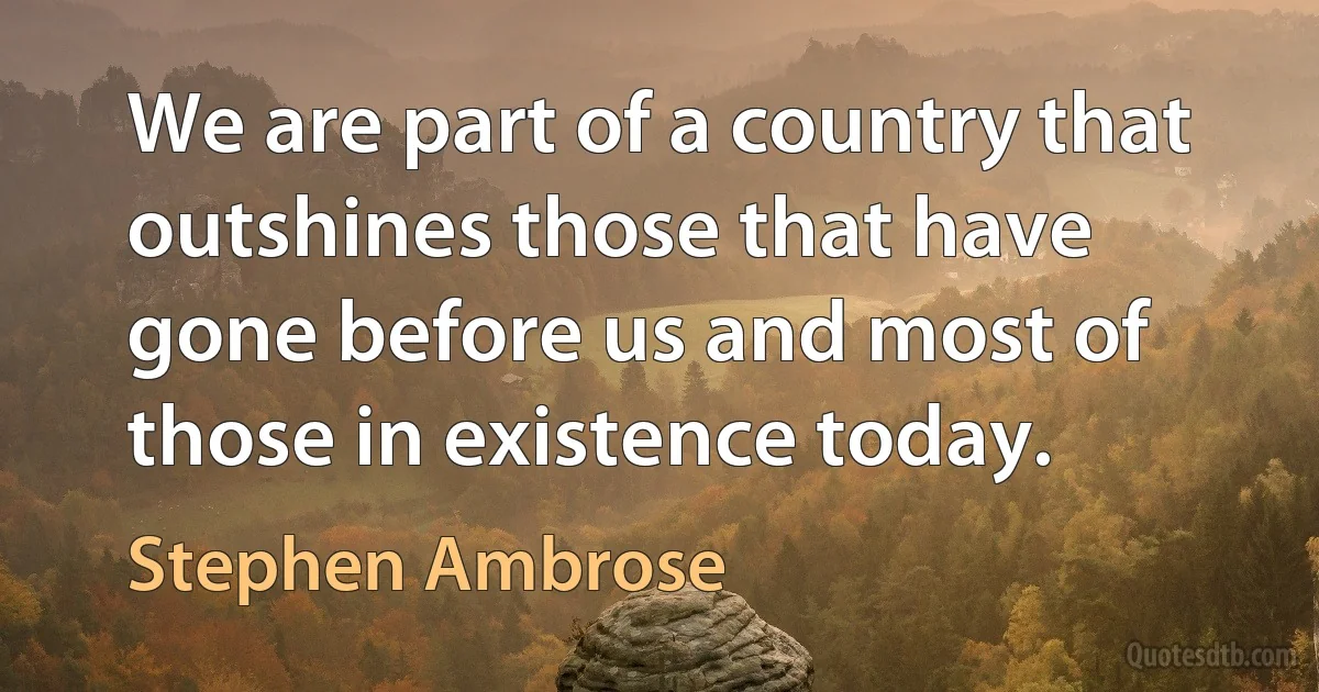 We are part of a country that outshines those that have gone before us and most of those in existence today. (Stephen Ambrose)