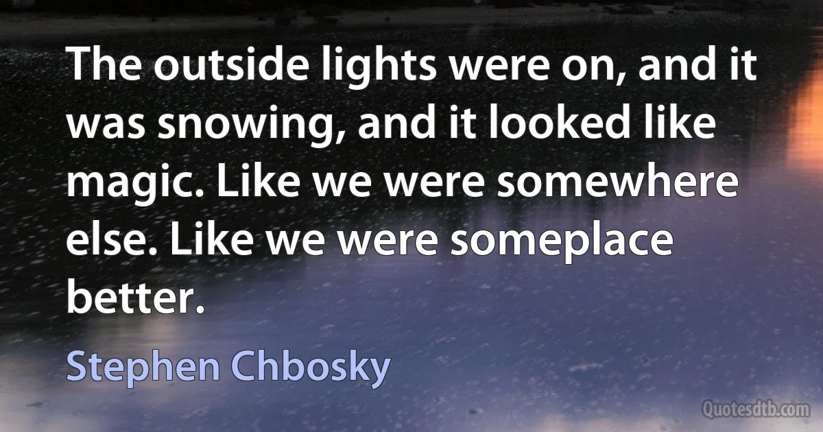 The outside lights were on, and it was snowing, and it looked like magic. Like we were somewhere else. Like we were someplace better. (Stephen Chbosky)