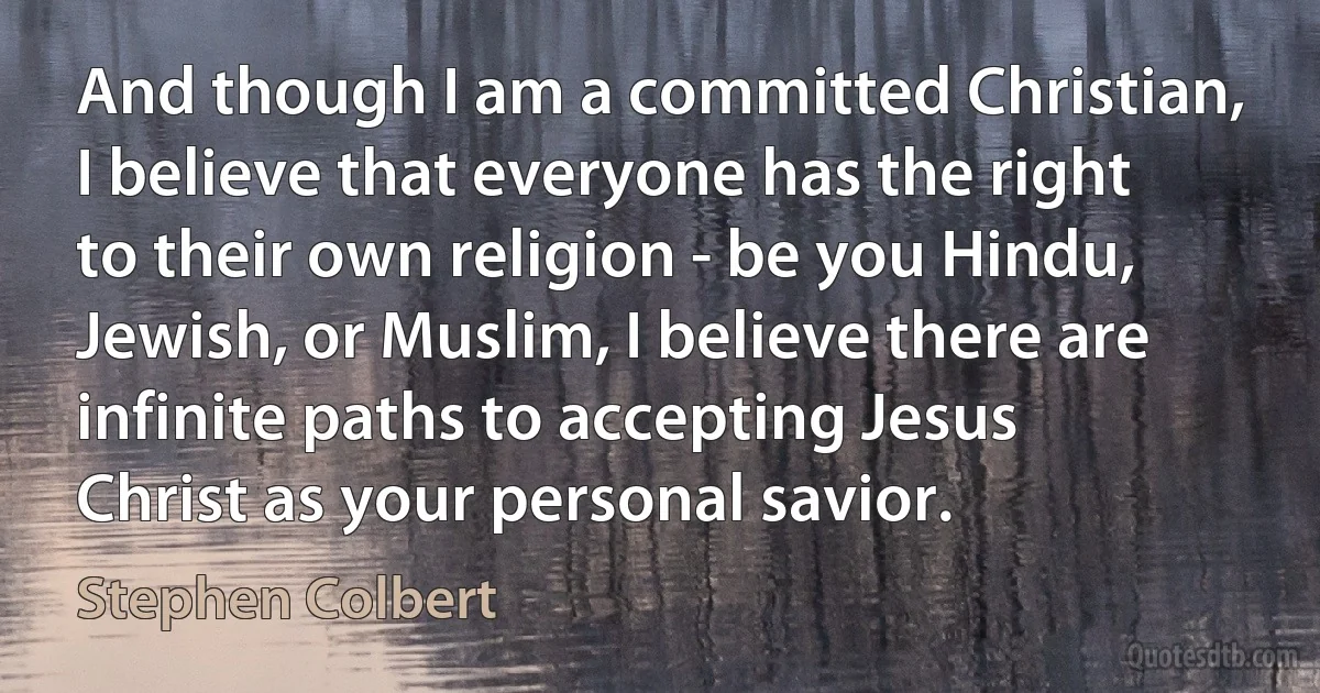 And though I am a committed Christian, I believe that everyone has the right to their own religion - be you Hindu, Jewish, or Muslim, I believe there are infinite paths to accepting Jesus Christ as your personal savior. (Stephen Colbert)