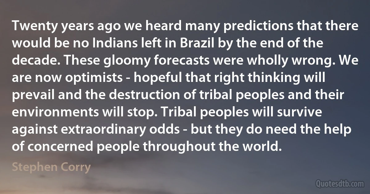 Twenty years ago we heard many predictions that there would be no Indians left in Brazil by the end of the decade. These gloomy forecasts were wholly wrong. We are now optimists - hopeful that right thinking will prevail and the destruction of tribal peoples and their environments will stop. Tribal peoples will survive against extraordinary odds - but they do need the help of concerned people throughout the world. (Stephen Corry)