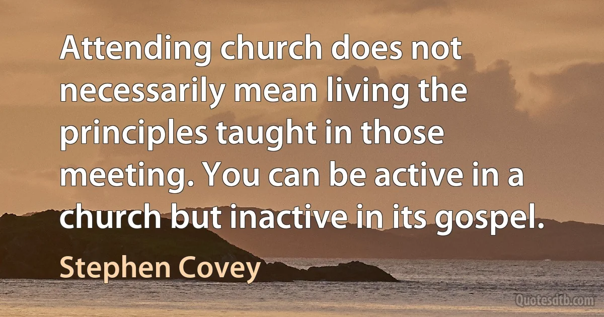 Attending church does not necessarily mean living the principles taught in those meeting. You can be active in a church but inactive in its gospel. (Stephen Covey)