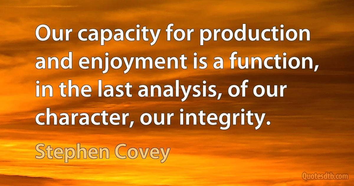 Our capacity for production and enjoyment is a function, in the last analysis, of our character, our integrity. (Stephen Covey)