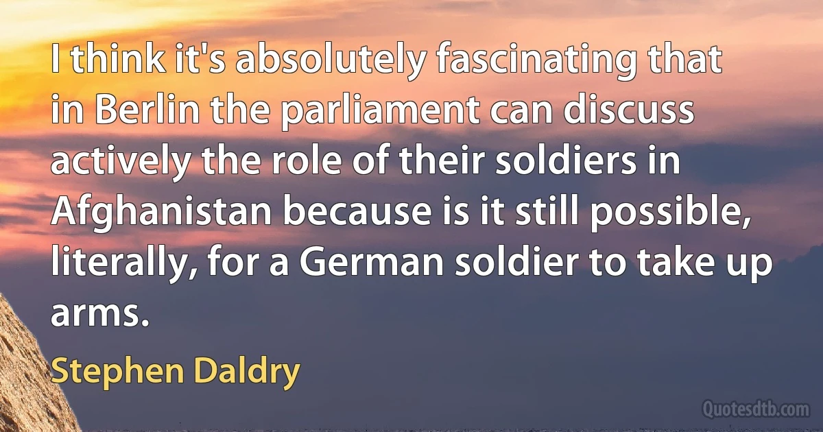 I think it's absolutely fascinating that in Berlin the parliament can discuss actively the role of their soldiers in Afghanistan because is it still possible, literally, for a German soldier to take up arms. (Stephen Daldry)