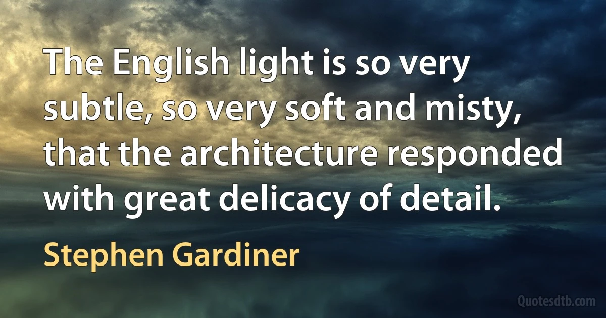 The English light is so very subtle, so very soft and misty, that the architecture responded with great delicacy of detail. (Stephen Gardiner)