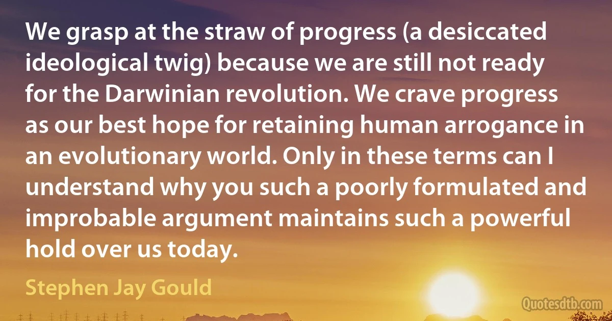 We grasp at the straw of progress (a desiccated ideological twig) because we are still not ready for the Darwinian revolution. We crave progress as our best hope for retaining human arrogance in an evolutionary world. Only in these terms can I understand why you such a poorly formulated and improbable argument maintains such a powerful hold over us today. (Stephen Jay Gould)