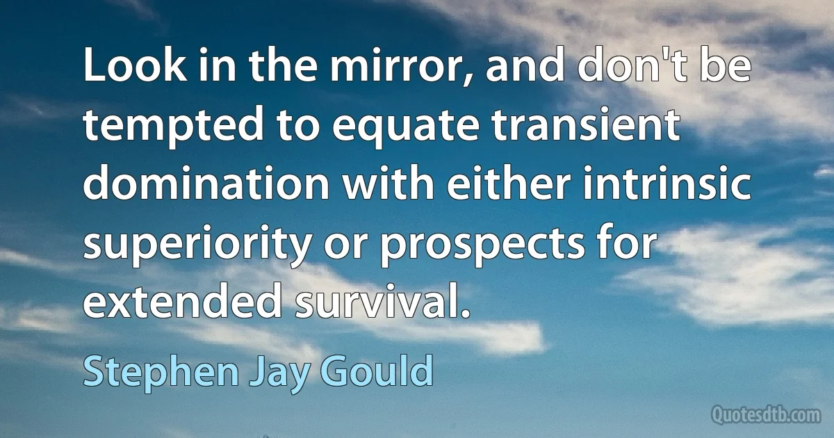 Look in the mirror, and don't be tempted to equate transient domination with either intrinsic superiority or prospects for extended survival. (Stephen Jay Gould)