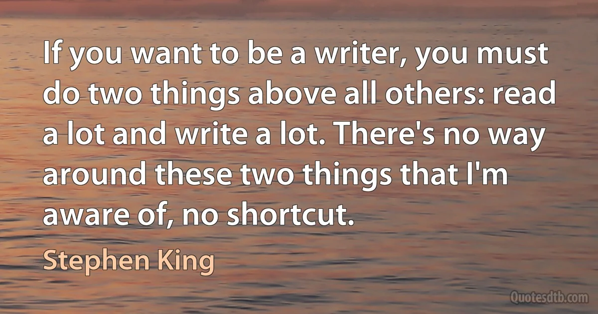 If you want to be a writer, you must do two things above all others: read a lot and write a lot. There's no way around these two things that I'm aware of, no shortcut. (Stephen King)