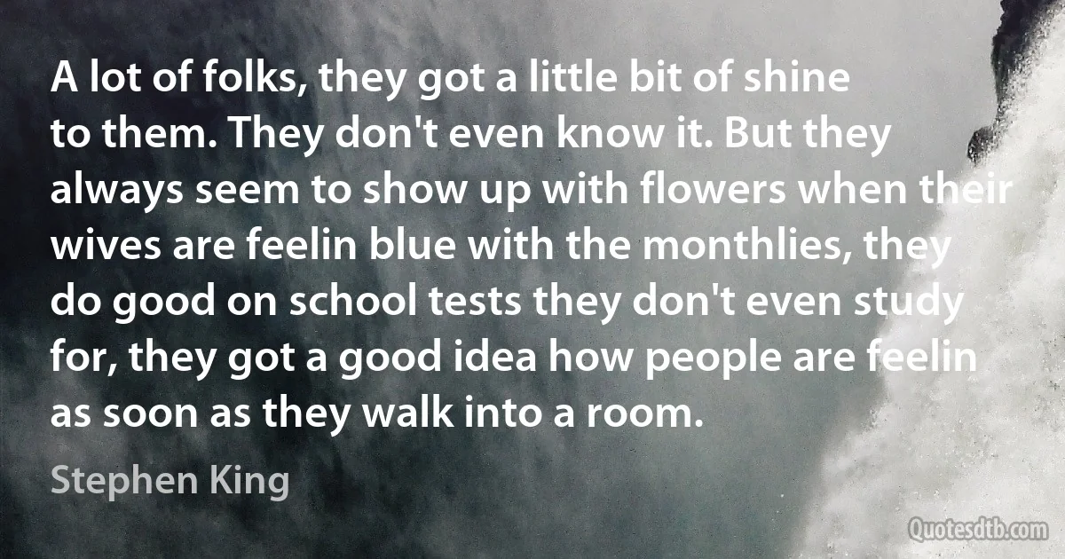 A lot of folks, they got a little bit of shine to them. They don't even know it. But they always seem to show up with flowers when their wives are feelin blue with the monthlies, they do good on school tests they don't even study for, they got a good idea how people are feelin as soon as they walk into a room. (Stephen King)