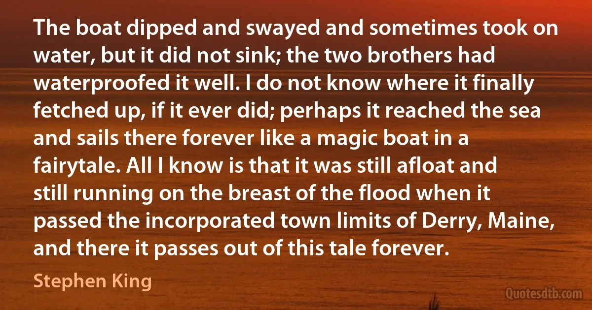 The boat dipped and swayed and sometimes took on water, but it did not sink; the two brothers had waterproofed it well. I do not know where it finally fetched up, if it ever did; perhaps it reached the sea and sails there forever like a magic boat in a fairytale. All I know is that it was still afloat and still running on the breast of the flood when it passed the incorporated town limits of Derry, Maine, and there it passes out of this tale forever. (Stephen King)