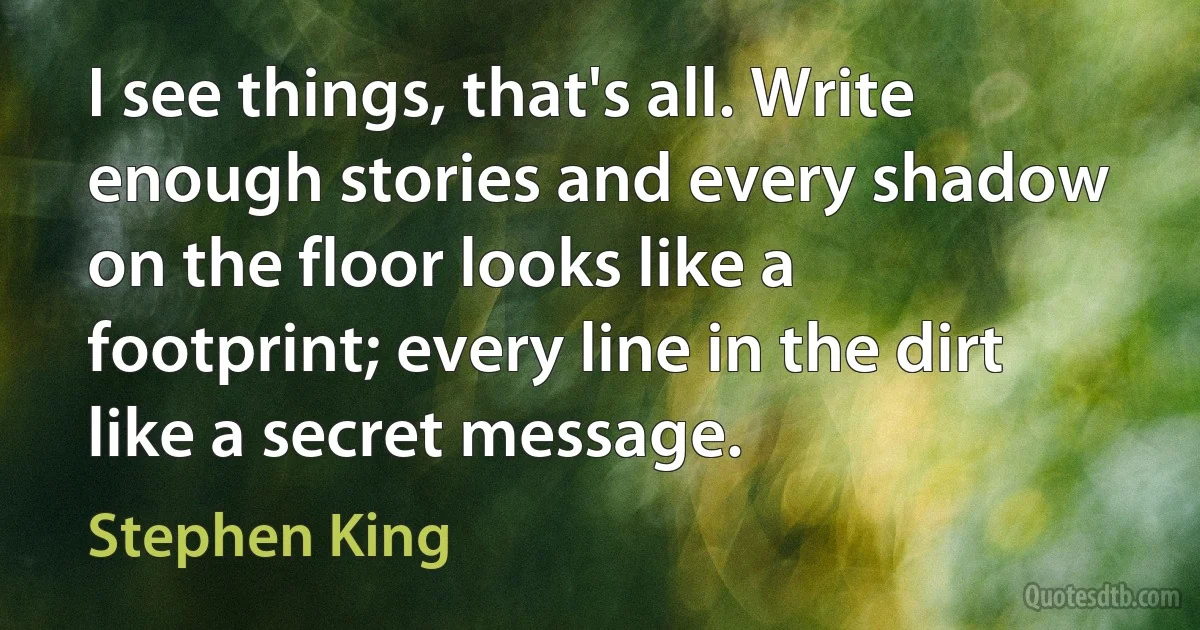 I see things, that's all. Write enough stories and every shadow on the floor looks like a footprint; every line in the dirt like a secret message. (Stephen King)