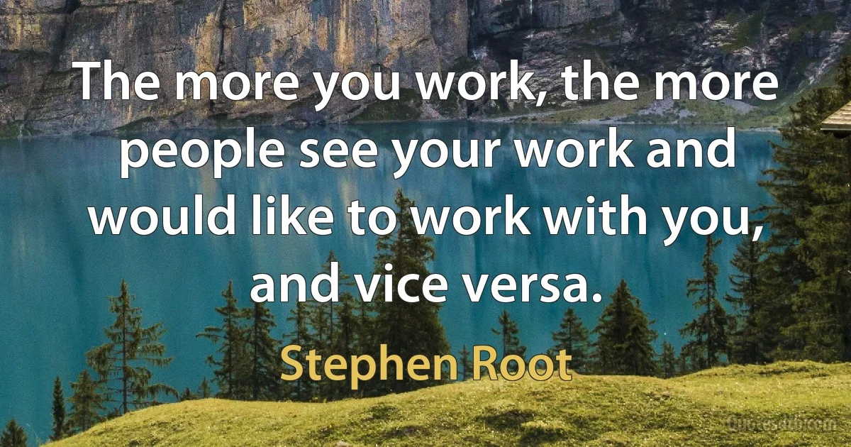 The more you work, the more people see your work and would like to work with you, and vice versa. (Stephen Root)