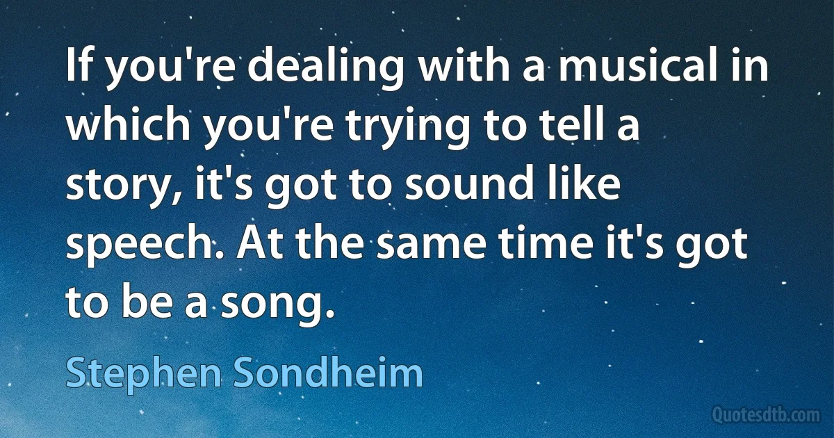 If you're dealing with a musical in which you're trying to tell a story, it's got to sound like speech. At the same time it's got to be a song. (Stephen Sondheim)