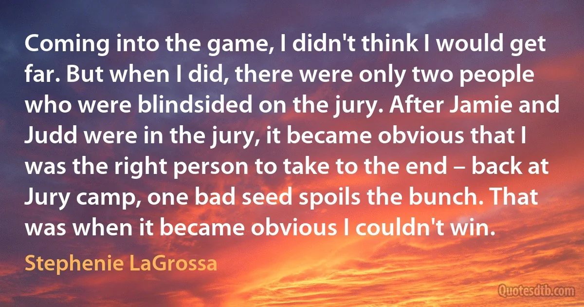 Coming into the game, I didn't think I would get far. But when I did, there were only two people who were blindsided on the jury. After Jamie and Judd were in the jury, it became obvious that I was the right person to take to the end – back at Jury camp, one bad seed spoils the bunch. That was when it became obvious I couldn't win. (Stephenie LaGrossa)