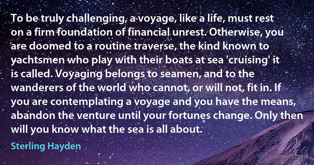 To be truly challenging, a voyage, like a life, must rest on a firm foundation of financial unrest. Otherwise, you are doomed to a routine traverse, the kind known to yachtsmen who play with their boats at sea 'cruising' it is called. Voyaging belongs to seamen, and to the wanderers of the world who cannot, or will not, fit in. If you are contemplating a voyage and you have the means, abandon the venture until your fortunes change. Only then will you know what the sea is all about. (Sterling Hayden)