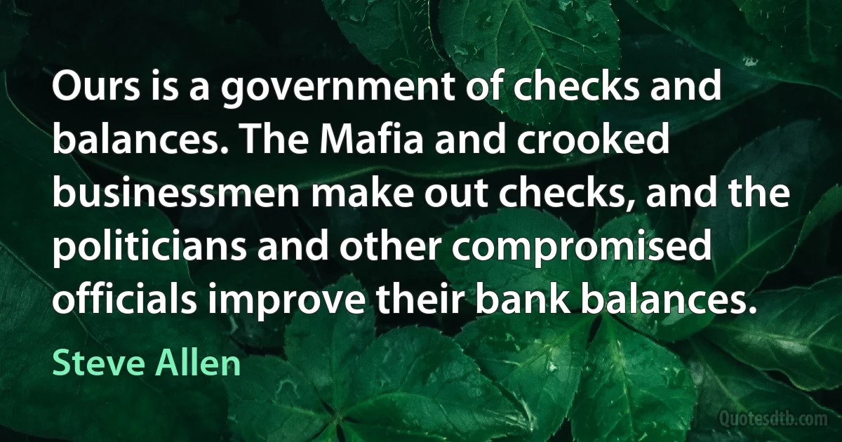 Ours is a government of checks and balances. The Mafia and crooked businessmen make out checks, and the politicians and other compromised officials improve their bank balances. (Steve Allen)