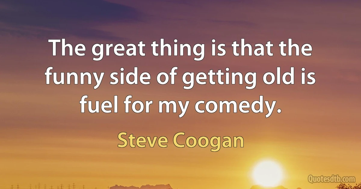 The great thing is that the funny side of getting old is fuel for my comedy. (Steve Coogan)