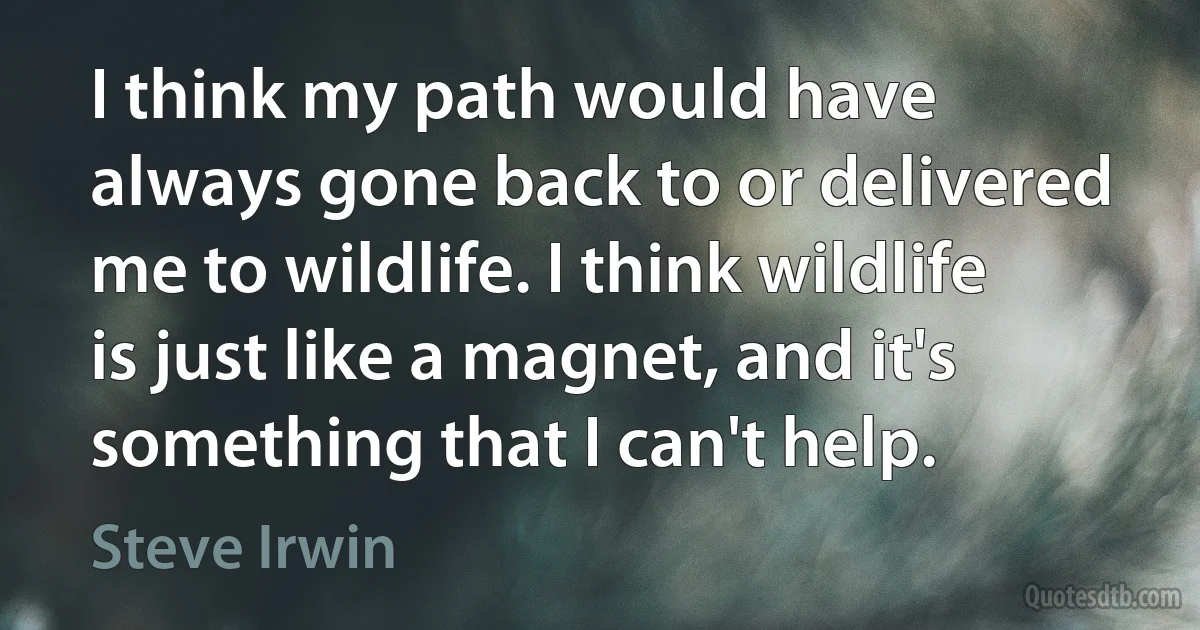 I think my path would have always gone back to or delivered me to wildlife. I think wildlife is just like a magnet, and it's something that I can't help. (Steve Irwin)