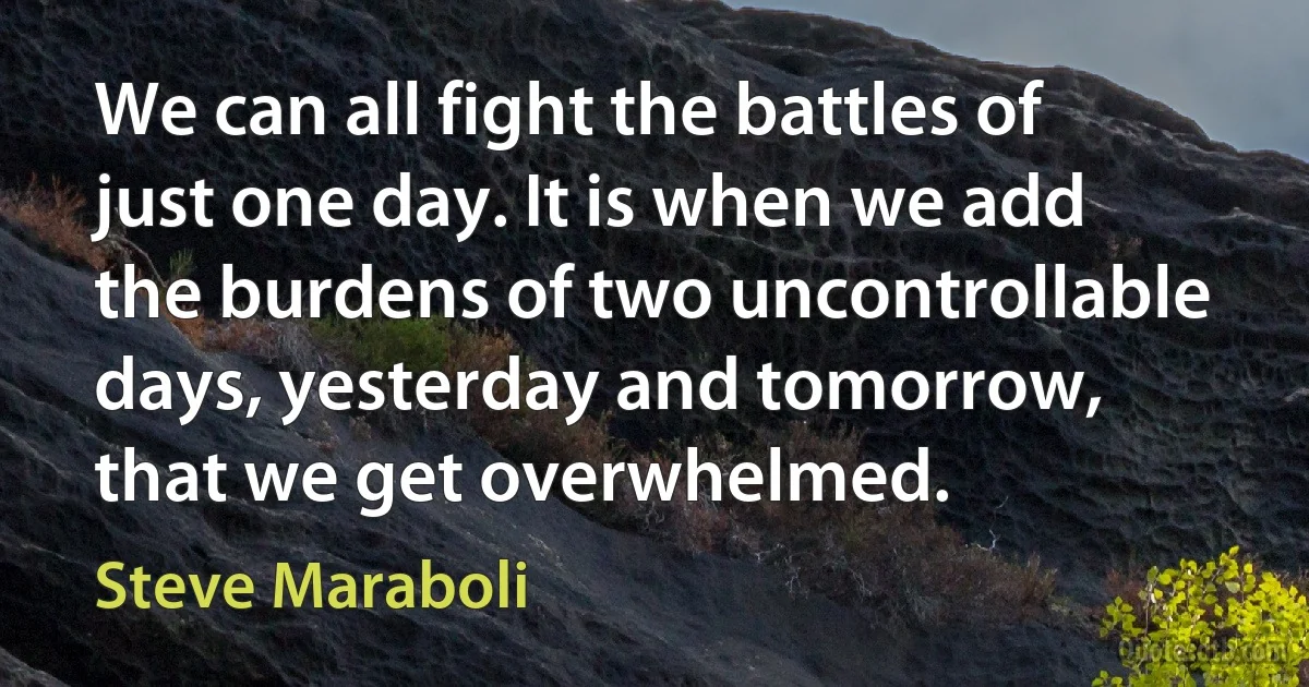 We can all fight the battles of just one day. It is when we add the burdens of two uncontrollable days, yesterday and tomorrow, that we get overwhelmed. (Steve Maraboli)