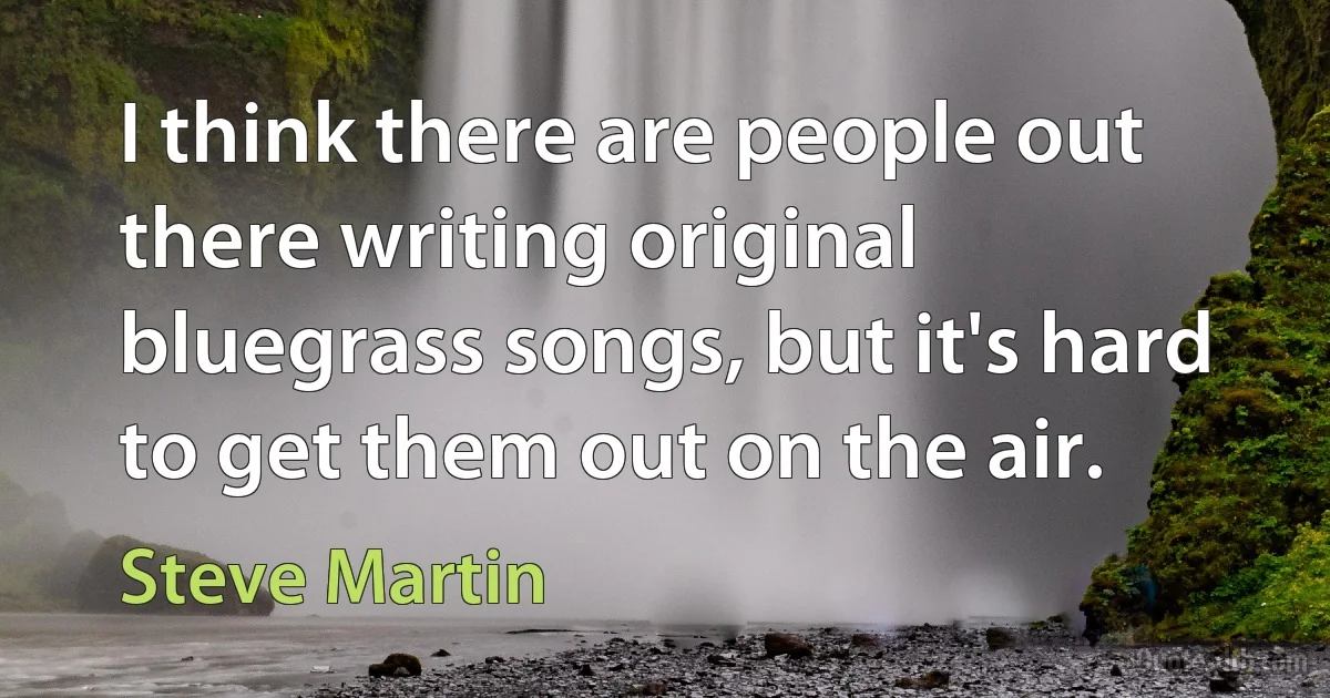 I think there are people out there writing original bluegrass songs, but it's hard to get them out on the air. (Steve Martin)