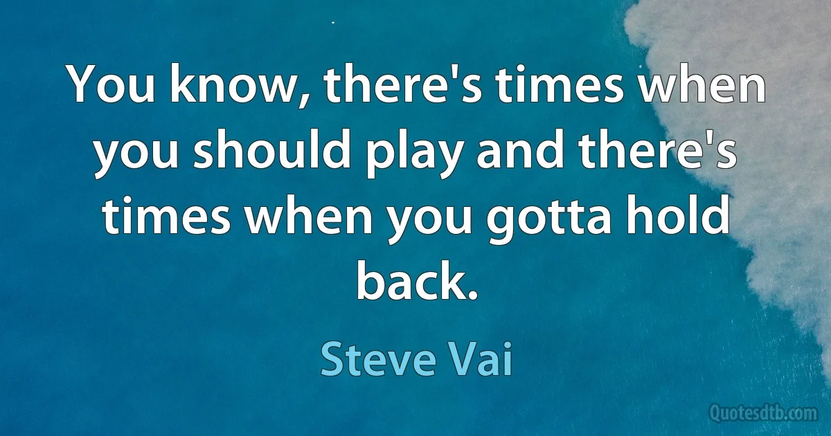 You know, there's times when you should play and there's times when you gotta hold back. (Steve Vai)