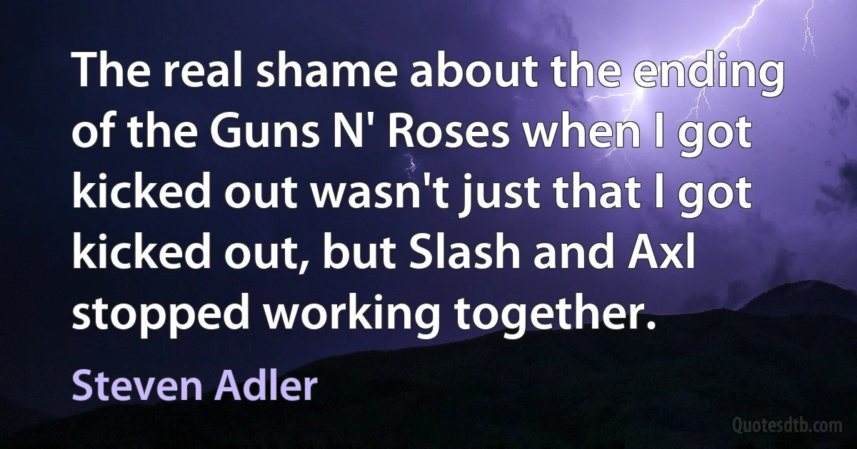 The real shame about the ending of the Guns N' Roses when I got kicked out wasn't just that I got kicked out, but Slash and Axl stopped working together. (Steven Adler)