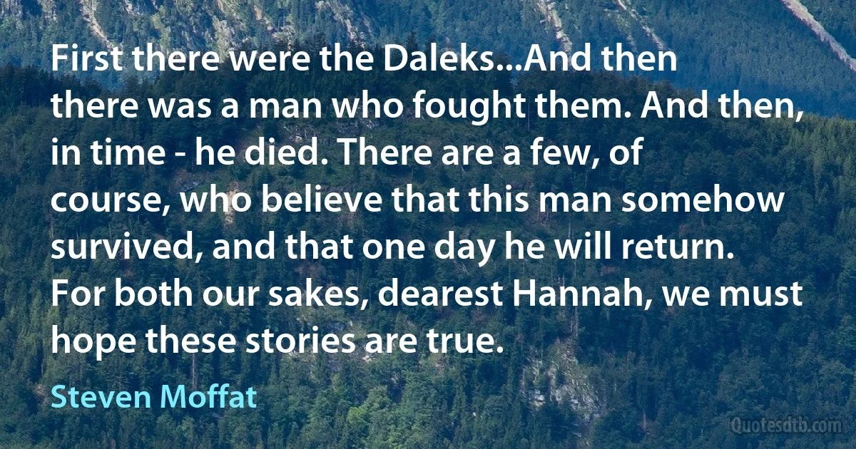 First there were the Daleks...And then there was a man who fought them. And then, in time - he died. There are a few, of course, who believe that this man somehow survived, and that one day he will return. For both our sakes, dearest Hannah, we must hope these stories are true. (Steven Moffat)