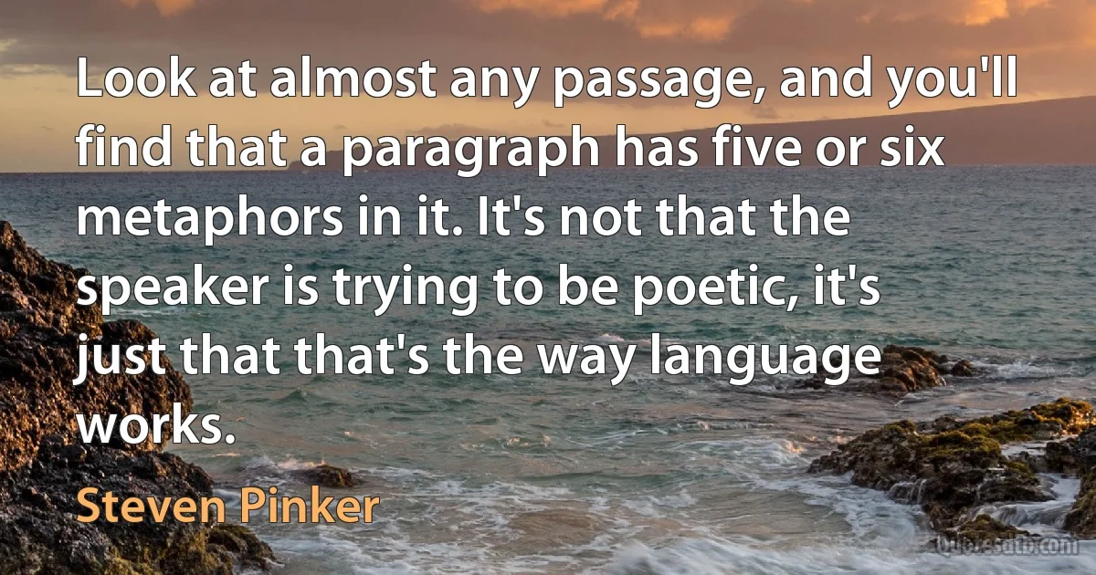 Look at almost any passage, and you'll find that a paragraph has five or six metaphors in it. It's not that the speaker is trying to be poetic, it's just that that's the way language works. (Steven Pinker)