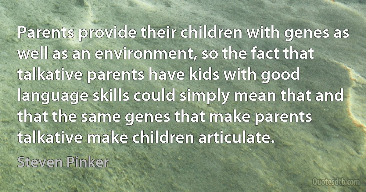 Parents provide their children with genes as well as an environment, so the fact that talkative parents have kids with good language skills could simply mean that and that the same genes that make parents talkative make children articulate. (Steven Pinker)