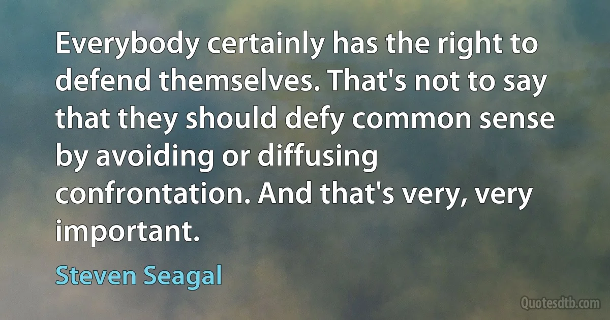 Everybody certainly has the right to defend themselves. That's not to say that they should defy common sense by avoiding or diffusing confrontation. And that's very, very important. (Steven Seagal)