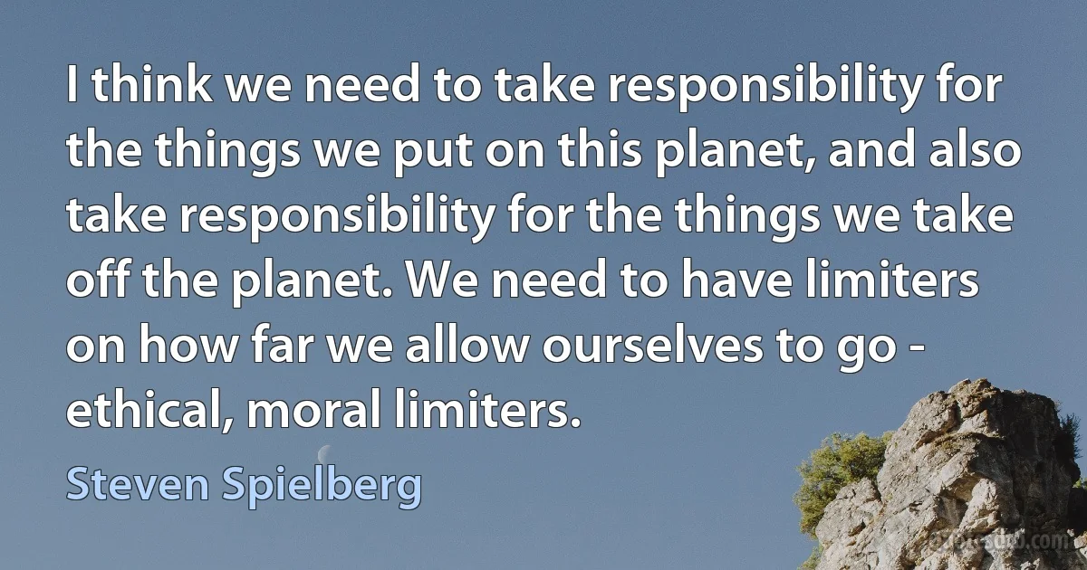 I think we need to take responsibility for the things we put on this planet, and also take responsibility for the things we take off the planet. We need to have limiters on how far we allow ourselves to go - ethical, moral limiters. (Steven Spielberg)